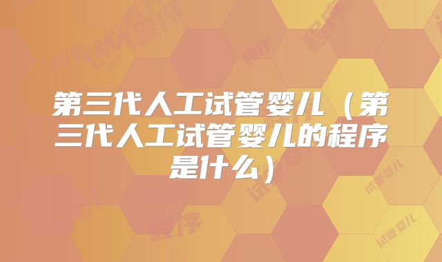第三代人工试管婴儿（第三代人工试管婴儿的程序是什么）