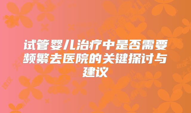 试管婴儿治疗中是否需要频繁去医院的关键探讨与建议