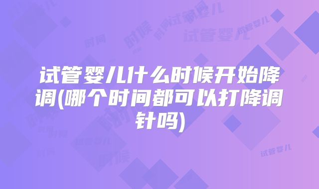 试管婴儿什么时候开始降调(哪个时间都可以打降调针吗)