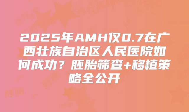 2025年AMH仅0.7在广西壮族自治区人民医院如何成功?胚胎筛查+移植策略全公开
