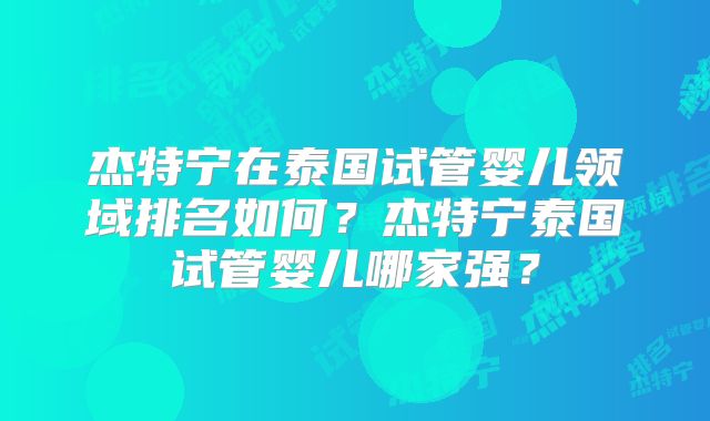 杰特宁在泰国试管婴儿领域排名如何？杰特宁泰国试管婴儿哪家强？