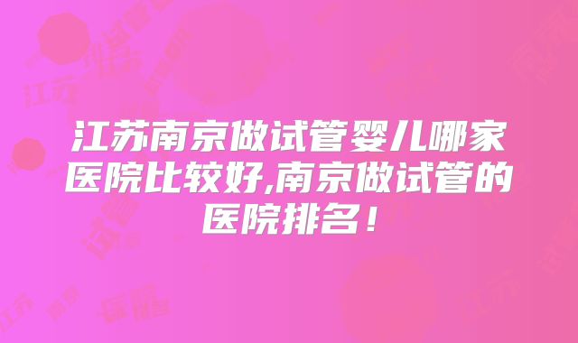 江苏南京做试管婴儿哪家医院比较好,南京做试管的医院排名！