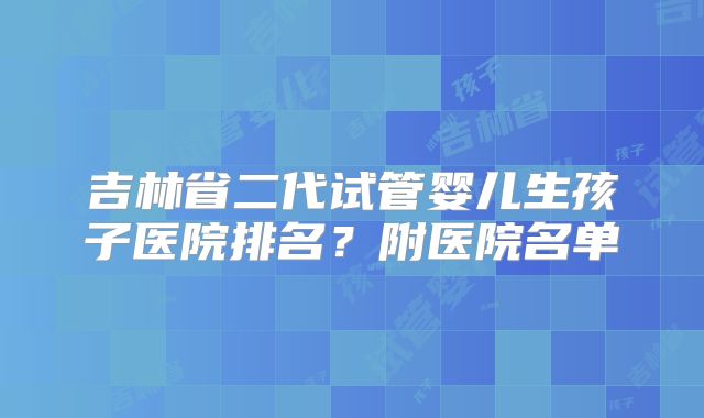 吉林省二代试管婴儿生孩子医院排名?附医院名单