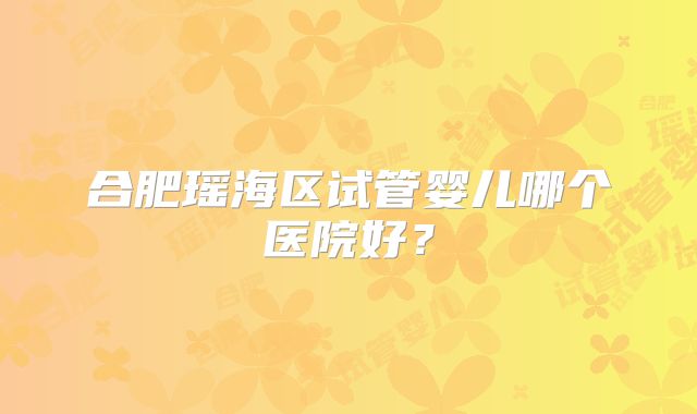 合肥瑶海区试管婴儿哪个医院好？