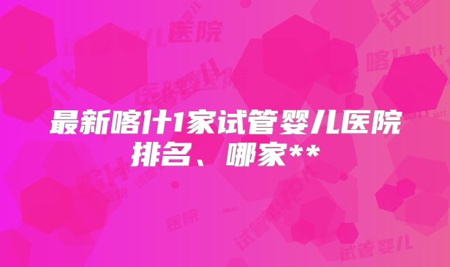 最新喀什1家试管婴儿医院排名、哪家**
