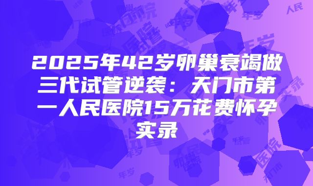 2025年42岁卵巢衰竭做三代试管逆袭：天门市第一人民医院15万花费怀孕实录