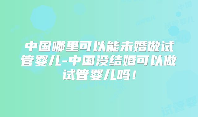 中国哪里可以能未婚做试管婴儿-中国没结婚可以做试管婴儿吗！
