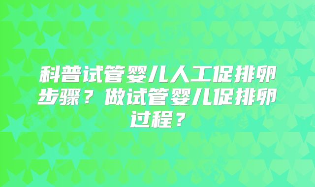 科普试管婴儿人工促排卵步骤?做试管婴儿促排卵过程?