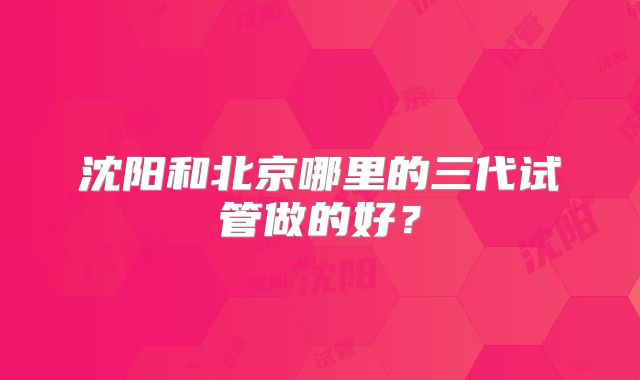 沈阳和北京哪里的三代试管做的好?