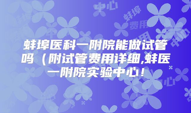 蚌埠医科一附院能做试管吗(附试管费用详细,蚌医一附院实验中心!