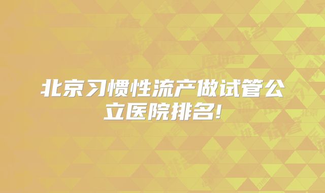 北京习惯性流产做试管公立医院排名!
