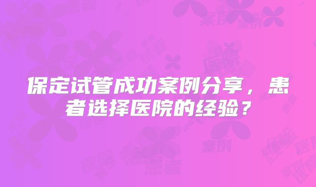 保定试管成功案例分享，患者选择医院的经验？