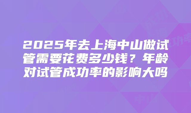 2025年去上海中山做试管需要花费多少钱？年龄对试管成功率的影响大吗