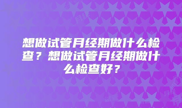 想做试管月经期做什么检查?想做试管月经期做什么检查好?