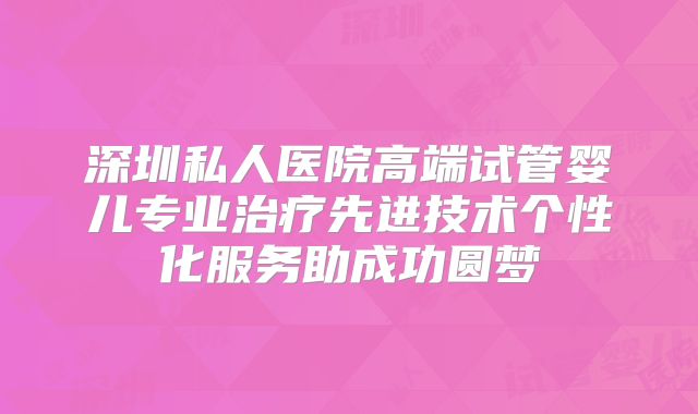 深圳私人医院高端试管婴儿专业治疗先进技术个性化服务助成功圆梦