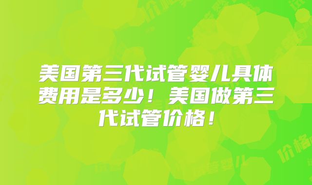 美国第三代试管婴儿具体费用是多少！美国做第三代试管价格！