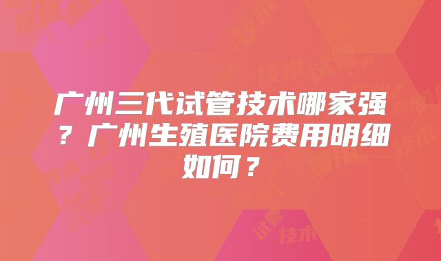 广州三代试管技术哪家强？广州生殖医院费用明细如何？