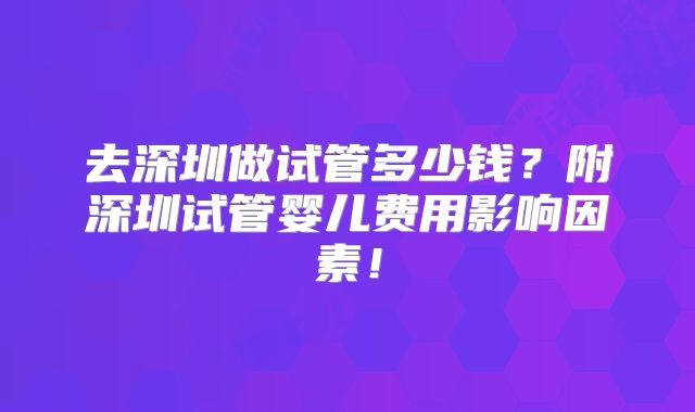 去深圳做试管多少钱？附深圳试管婴儿费用影响因素！