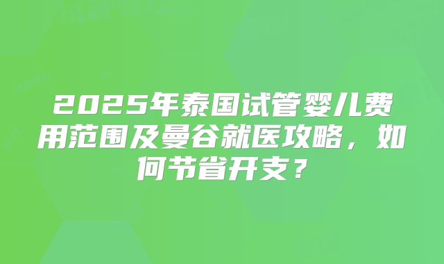 2025年泰国试管婴儿费用范围及曼谷就医攻略，如何节省开支？