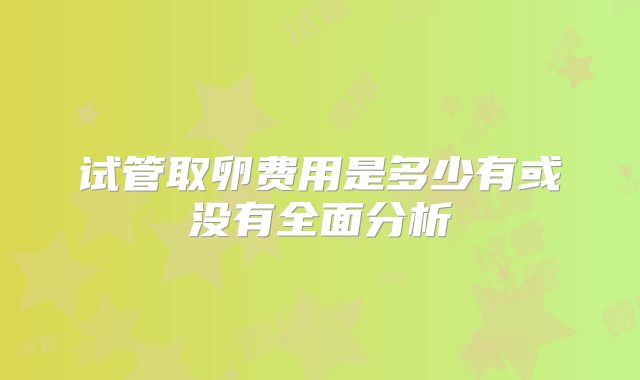 试管取卵费用是多少有或没有全面分析