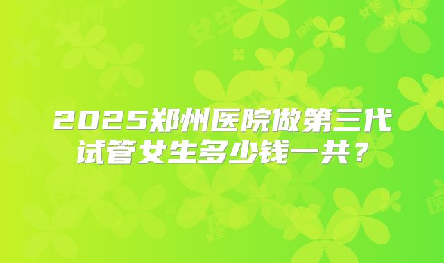 2025郑州医院做第三代试管女生多少钱一共？