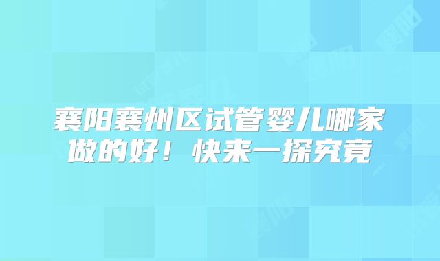 襄阳襄州区试管婴儿哪家做的好！快来一探究竟