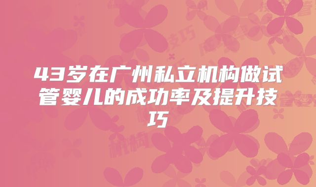 43岁在广州私立机构做试管婴儿的成功率及提升技巧