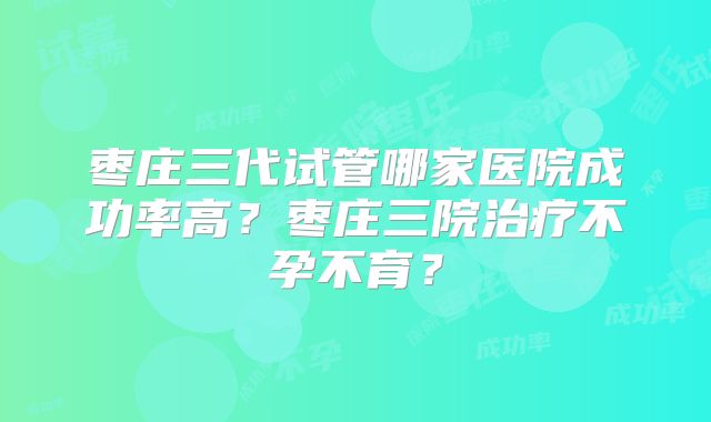 枣庄三代试管哪家医院成功率高?枣庄三院治疗不孕不育?