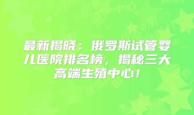 最新揭晓：俄罗斯试管婴儿医院排名榜，揭秘三大高端生殖中心！