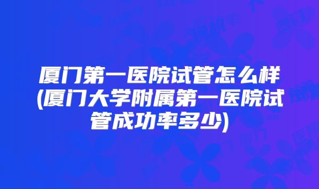 厦门第一医院试管怎么样(厦门大学附属第一医院试管成功率多少)