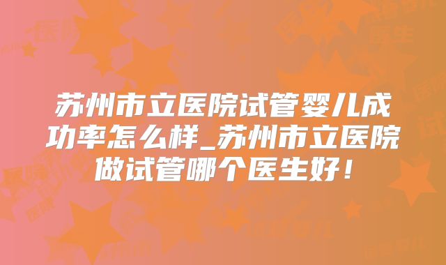苏州市立医院试管婴儿成功率怎么样_苏州市立医院做试管哪个医生好！