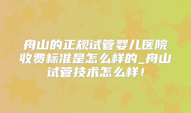 舟山的正规试管婴儿医院收费标准是怎么样的_舟山试管技术怎么样！