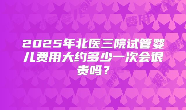2025年北医三院试管婴儿费用大约多少一次会很贵吗？