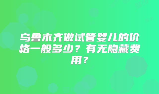 乌鲁木齐做试管婴儿的价格一般多少?有无隐藏费用?