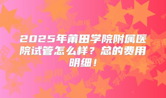 2025年莆田学院附属医院试管怎么样?总的费用明细!