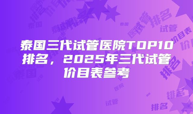 泰国三代试管医院TOP10排名，2025年三代试管价目表参考