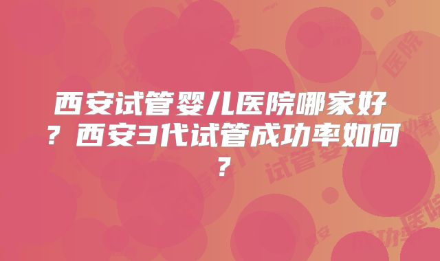 西安试管婴儿医院哪家好？西安3代试管成功率如何？