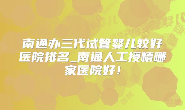 南通办三代试管婴儿较好医院排名_南通人工授精哪家医院好！