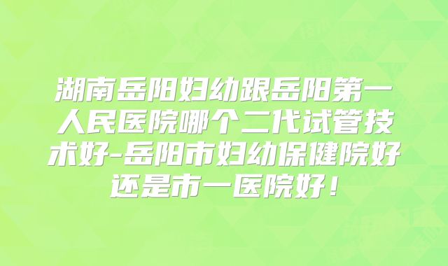 湖南岳阳妇幼跟岳阳第一人民医院哪个二代试管技术好-岳阳市妇幼保健院好还是市一医院好！