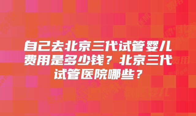 自己去北京三代试管婴儿费用是多少钱？北京三代试管医院哪些？