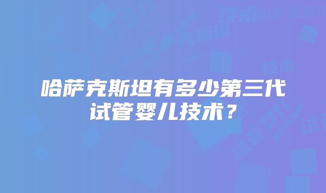 哈萨克斯坦有多少第三代试管婴儿技术？