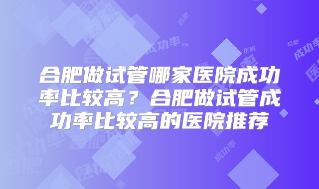 合肥做试管哪家医院成功率比较高？合肥做试管成功率比较高的医院推荐