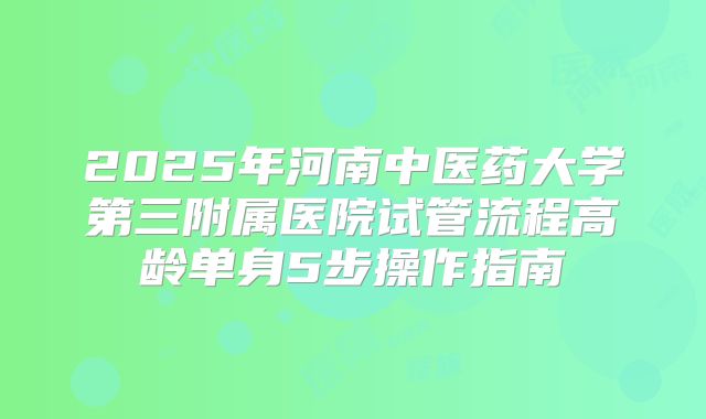 2025年河南中医药大学第三附属医院试管流程高龄单身5步操作指南
