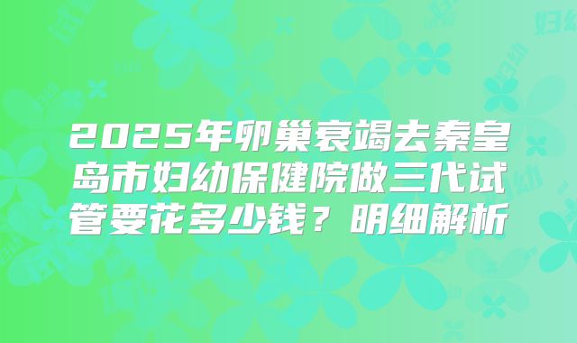 2025年卵巢衰竭去秦皇岛市妇幼保健院做三代试管要花多少钱？明细解析