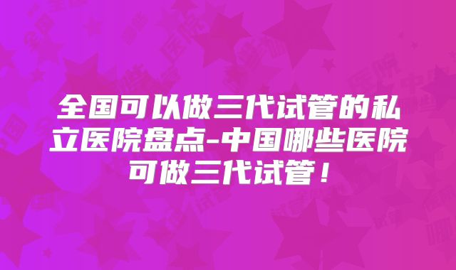 全国可以做三代试管的私立医院盘点-中国哪些医院可做三代试管！
