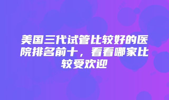 美国三代试管比较好的医院排名前十，看看哪家比较受欢迎