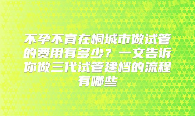 不孕不育在桐城市做试管的费用有多少？一文告诉你做三代试管建档的流程有哪些