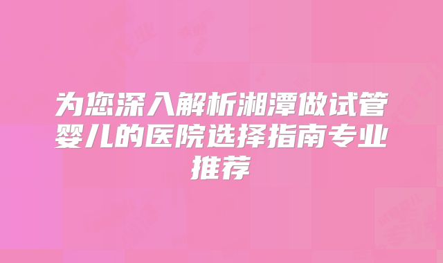 为您深入解析湘潭做试管婴儿的医院选择指南专业推荐