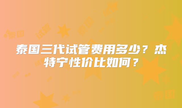 泰国三代试管费用多少？杰特宁性价比如何？