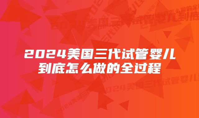 2024美国三代试管婴儿到底怎么做的全过程